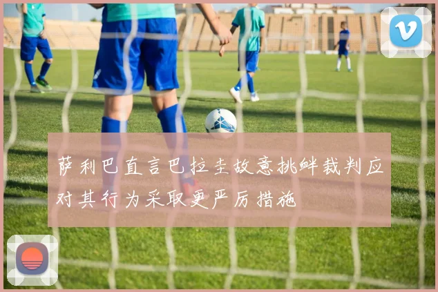萨利巴直言巴拉圭故意挑衅裁判应对其行为采取更严厉措施
