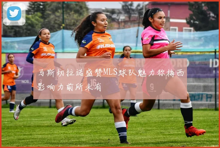 马斯切拉诺盛赞MLS球队魅力称梅西影响力前所未有