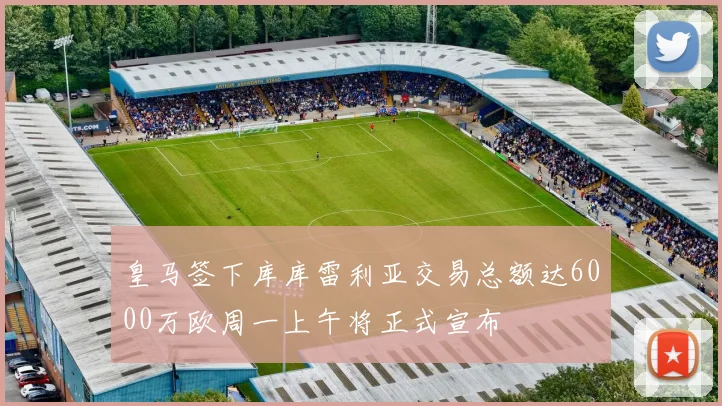 皇马签下库库雷利亚交易总额达6000万欧周一上午将正式宣布
