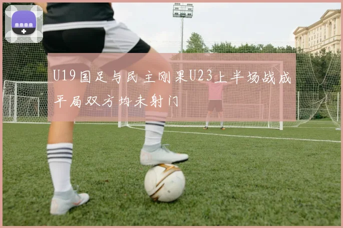 U19国足与民主刚果U23上半场战成平局双方均未射门