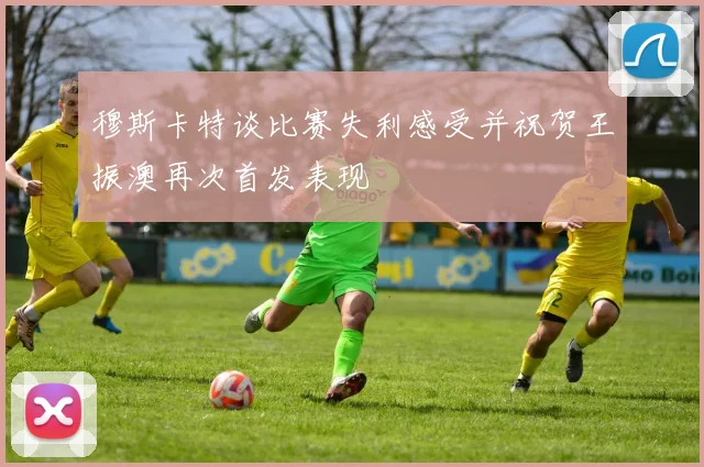 穆斯卡特谈比赛失利感受并祝贺王振澳再次首发表现