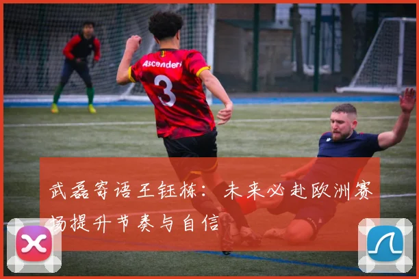 武磊寄语王钰栋：未来必赴欧洲赛场提升节奏与自信
