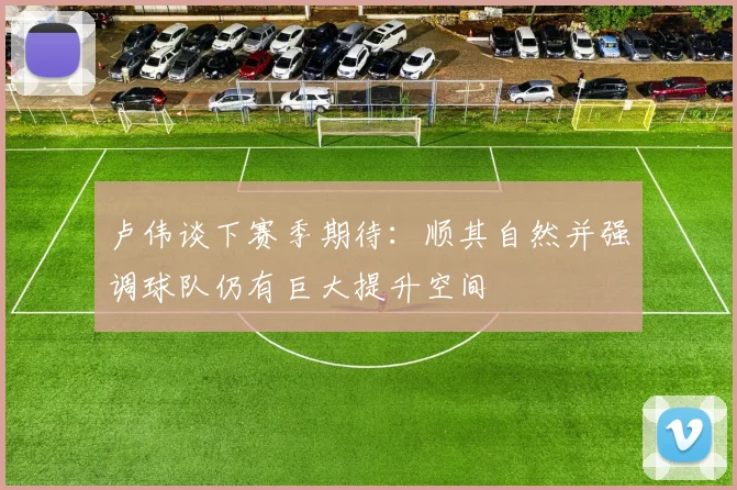 卢伟谈下赛季期待：顺其自然并强调球队仍有巨大提升空间