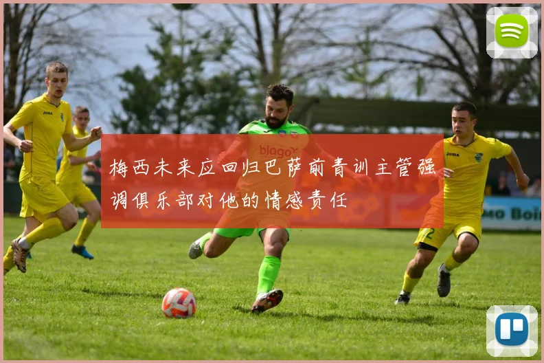 梅西未来应回归巴萨前青训主管强调俱乐部对他的情感责任