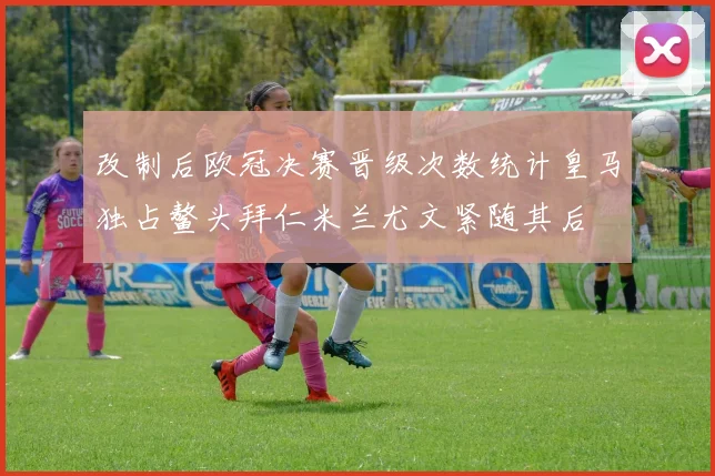 改制后欧冠决赛晋级次数统计皇马独占鳌头拜仁米兰尤文紧随其后