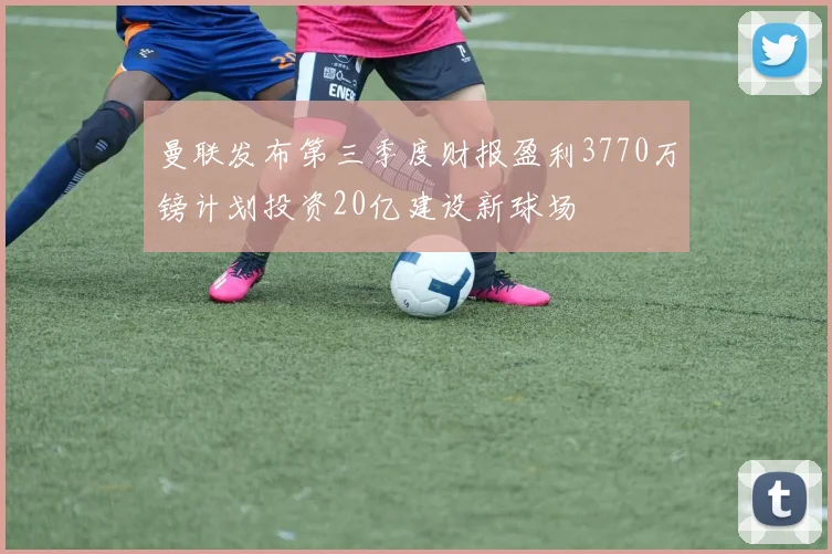 曼联发布第三季度财报盈利3770万镑计划投资20亿建设新球场
