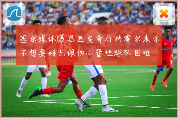 塞尔媒体曝恩里克曾对纳赛尔表示不想要姆巴佩担心管理球队困难