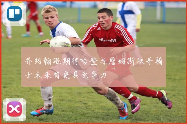 乔约翰逊期待哈登与詹姆斯联手骑士未来将更具竞争力