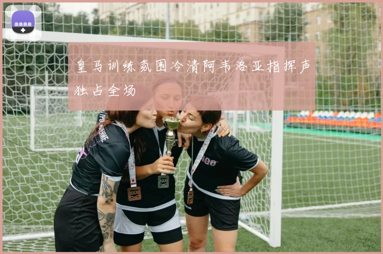 皇马训练氛围冷清阿韦洛亚指挥声独占全场