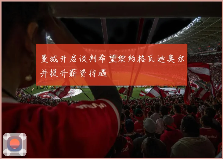 曼城开启谈判希望续约格瓦迪奥尔并提升薪资待遇