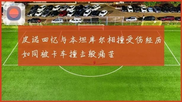 皮诺回忆与本坦库尔相撞受伤经历如同被卡车撞击般痛苦