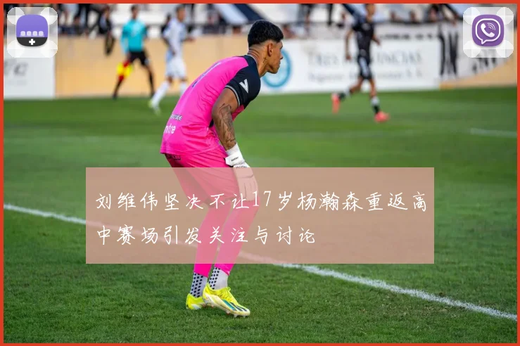 刘维伟坚决不让17岁杨瀚森重返高中赛场引发关注与讨论