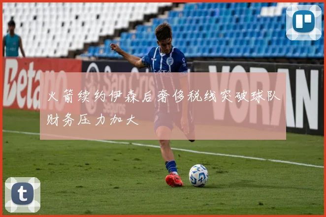 火箭续约伊森后奢侈税线突破球队财务压力加大