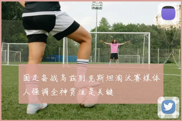 国足备战乌兹别克斯坦淘汰赛媒体人强调全神贯注是关键