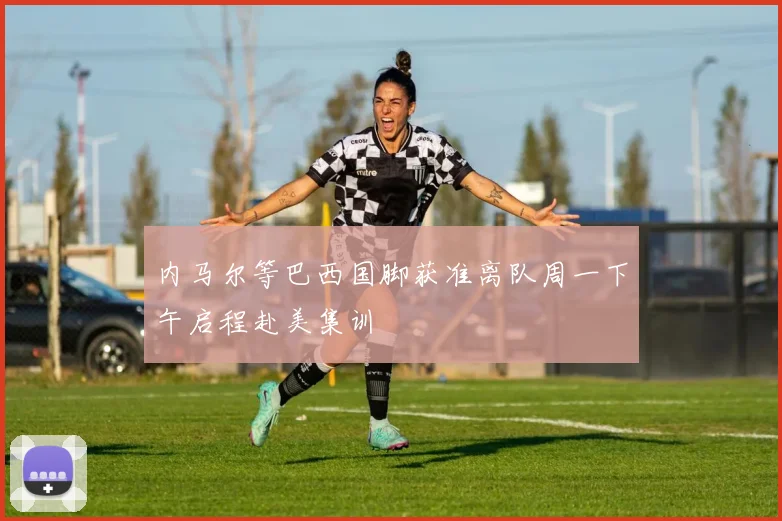 内马尔等巴西国脚获准离队周一下午启程赴美集训