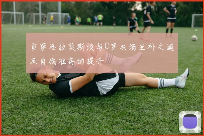 贡萨洛拉莫斯谈与C罗共场互补之道及自我准备的提升