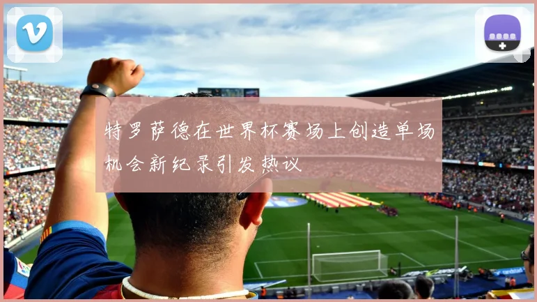 特罗萨德在世界杯赛场上创造单场机会新纪录引发热议