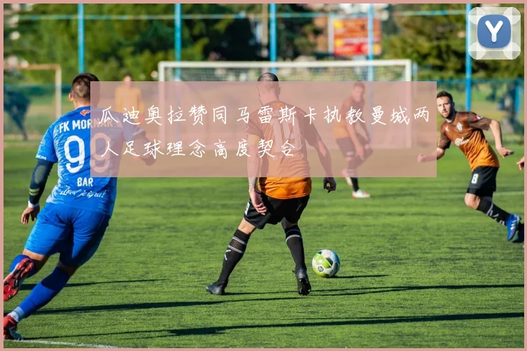 瓜迪奥拉赞同马雷斯卡执教曼城两人足球理念高度契合