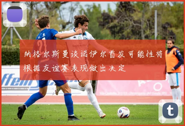 纳格尔斯曼谈诺伊尔首发可能性将根据友谊赛表现做出决定